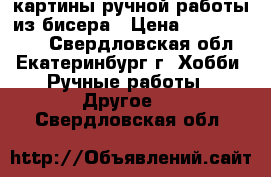 картины ручной работы из бисера › Цена ­ 7000-12000 - Свердловская обл., Екатеринбург г. Хобби. Ручные работы » Другое   . Свердловская обл.